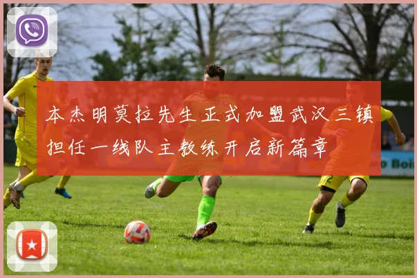 本杰明莫拉先生正式加盟武汉三镇担任一线队主教练开启新篇章