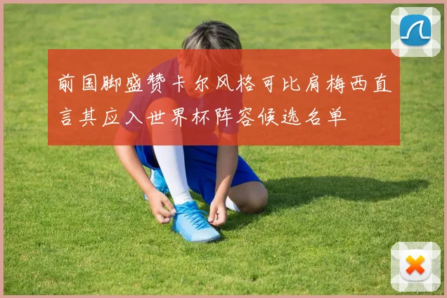 前国脚盛赞卡尔风格可比肩梅西直言其应入世界杯阵容候选名单