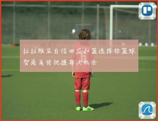 拉拉维亚自信回应扣篮选择称篮球智商高将把握每次机会
