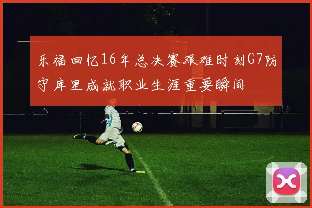 乐福回忆16年总决赛艰难时刻G7防守库里成就职业生涯重要瞬间