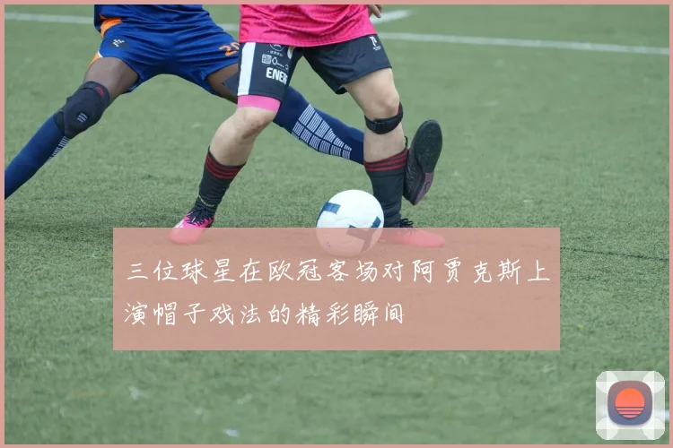 三位球星在欧冠客场对阿贾克斯上演帽子戏法的精彩瞬间