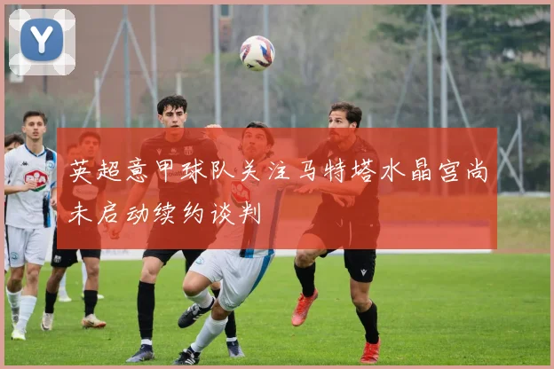 英超意甲球队关注马特塔水晶宫尚未启动续约谈判