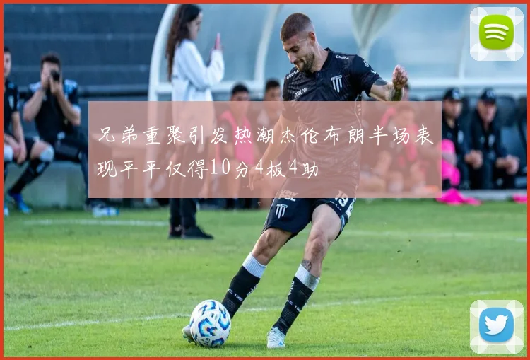 兄弟重聚引发热潮杰伦布朗半场表现平平仅得10分4板4助