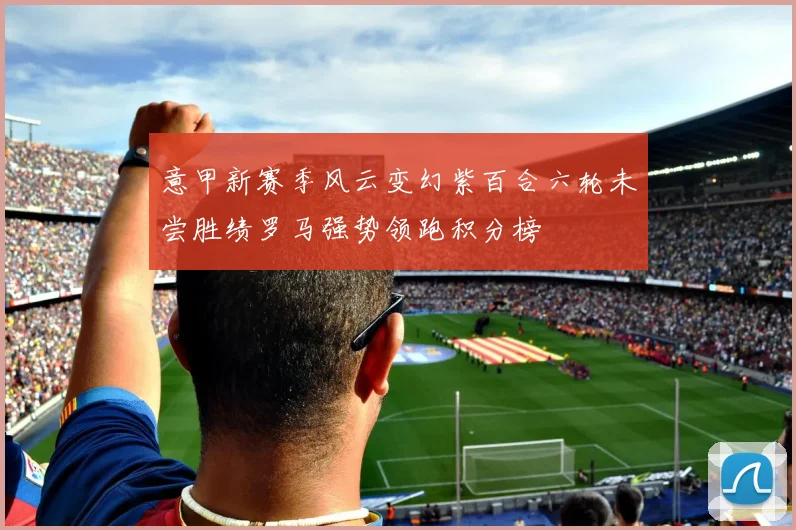 意甲新赛季风云变幻紫百合六轮未尝胜绩罗马强势领跑积分榜