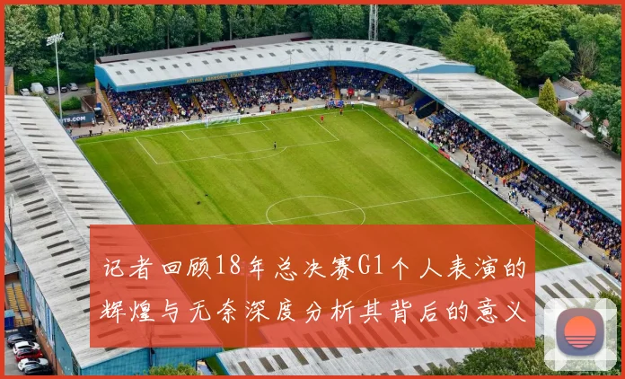 记者回顾18年总决赛G1个人表演的辉煌与无奈深度分析其背后的意义与影响