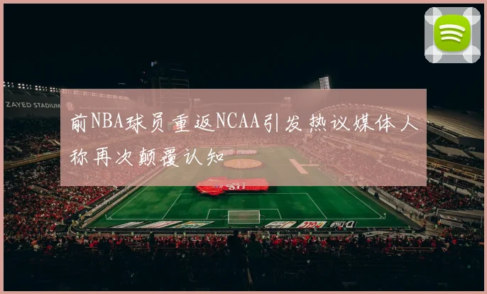 前NBA球员重返NCAA引发热议媒体人称再次颠覆认知