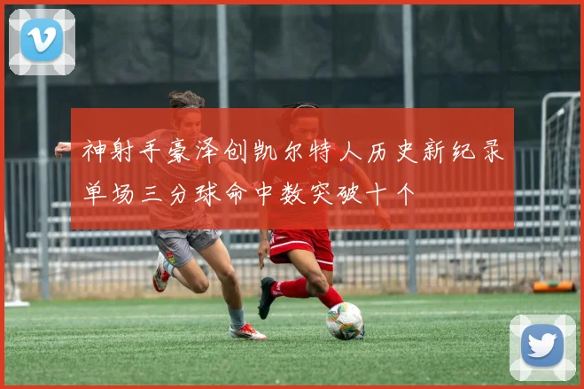 神射手豪泽创凯尔特人历史新纪录单场三分球命中数突破十个
