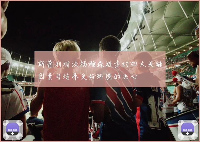 斯普利特谈杨瀚森进步的四大关键因素与培养良好环境的决心
