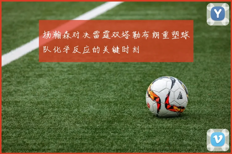 杨瀚森对决雷霆双塔勒布朗重塑球队化学反应的关键时刻
