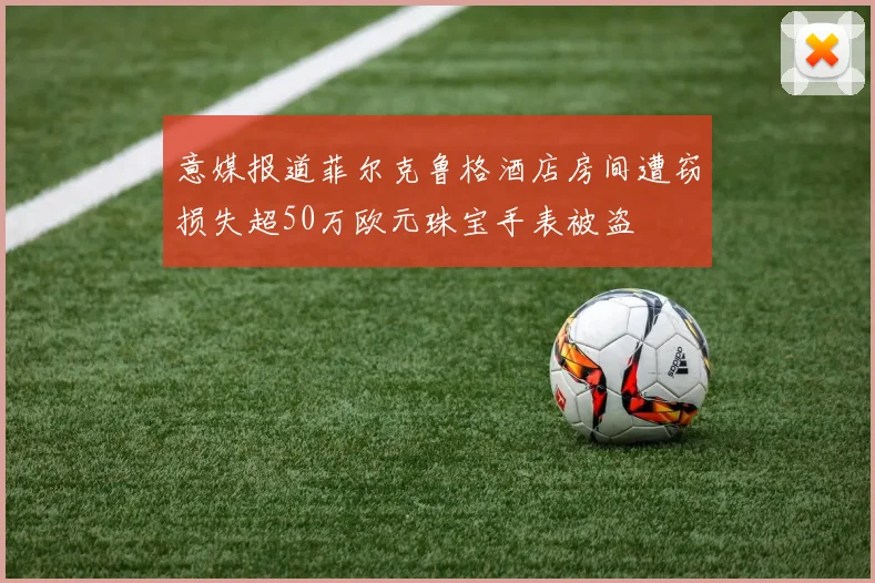 意媒报道菲尔克鲁格酒店房间遭窃损失超50万欧元珠宝手表被盗