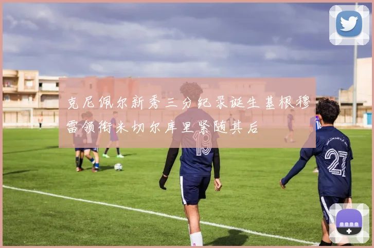 克尼佩尔新秀三分纪录诞生基根穆雷领衔米切尔库里紧随其后