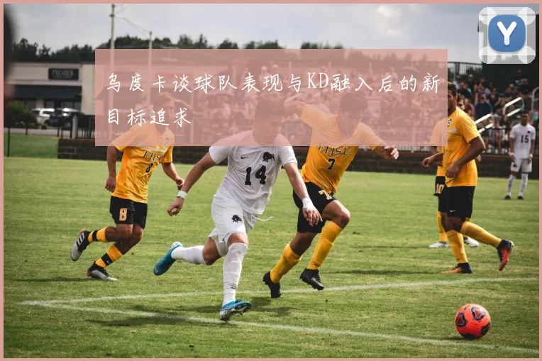 乌度卡谈球队表现与KD融入后的新目标追求