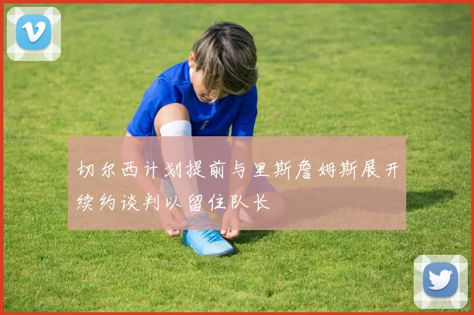 切尔西计划提前与里斯詹姆斯展开续约谈判以留住队长
