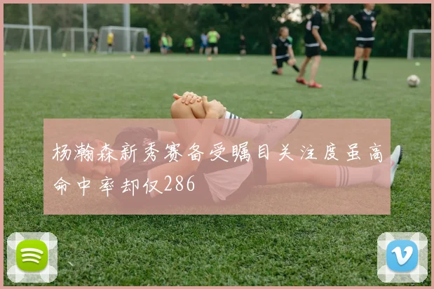 杨瀚森新秀赛备受瞩目关注度虽高命中率却仅286