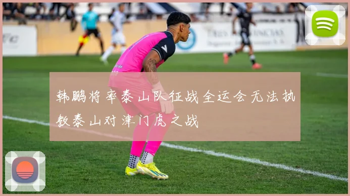 韩鹏将率泰山队征战全运会无法执教泰山对津门虎之战