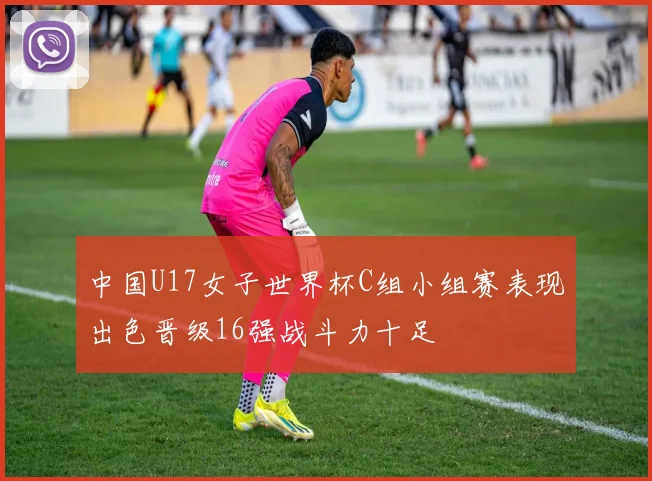 中国U17女子世界杯C组小组赛表现出色晋级16强战斗力十足