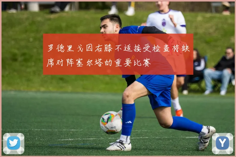 罗德里戈因右膝不适接受检查将缺席对阵塞尔塔的重要比赛