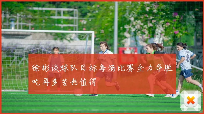徐彬谈球队目标每场比赛全力争胜吃再多苦也值得