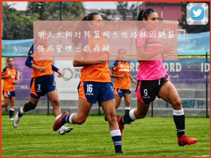 明天太阳对阵篮网杰伦格林因腿筋伤病管理出战存疑