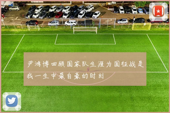 尹鸿博回顾国家队生涯为国征战是我一生中最自豪的时刻