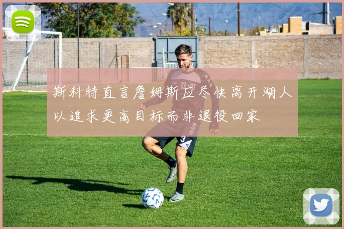 斯科特直言詹姆斯应尽快离开湖人以追求更高目标而非退役回家