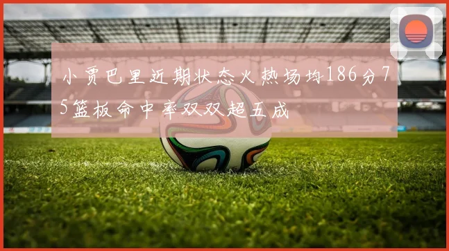 小贾巴里近期状态火热场均186分75篮板命中率双双超五成