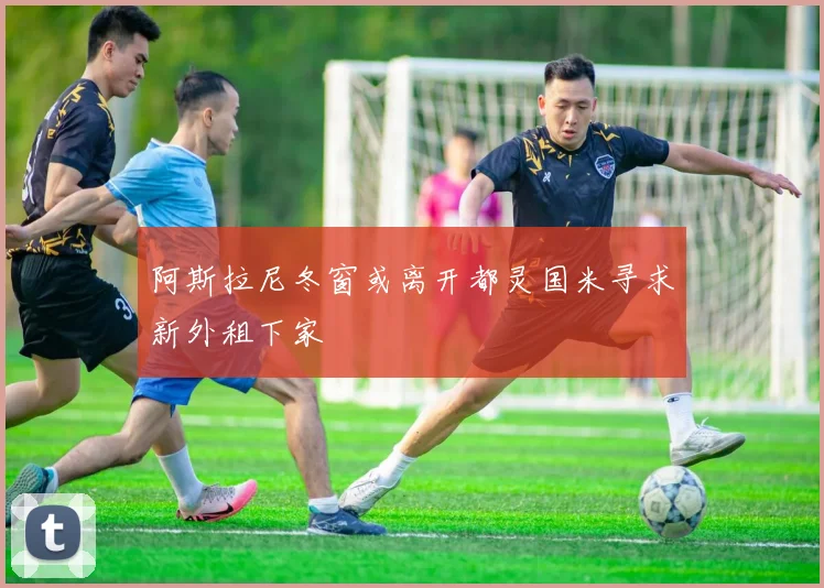 阿斯拉尼冬窗或离开都灵国米寻求新外租下家