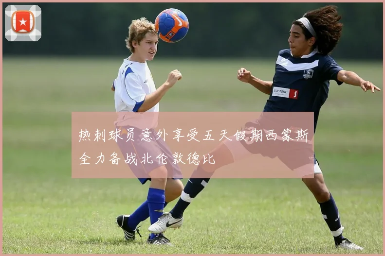 热刺球员意外享受五天假期西蒙斯全力备战北伦敦德比