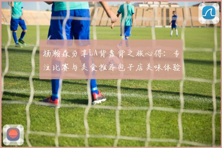 杨瀚森分享LA背靠背之旅心得：专注比赛与美食推荐包子店美味体验