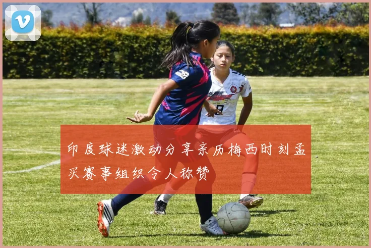 印度球迷激动分享亲历梅西时刻孟买赛事组织令人称赞