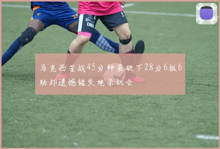 马克西苦战45分钟虽砍下28分6板6助却遗憾错失绝杀机会