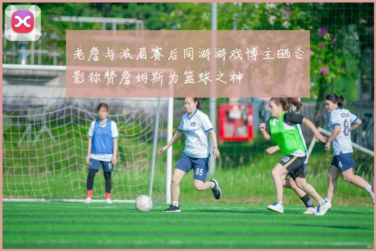 老詹与浓眉赛后同游游戏博主晒合影称赞詹姆斯为篮球之神