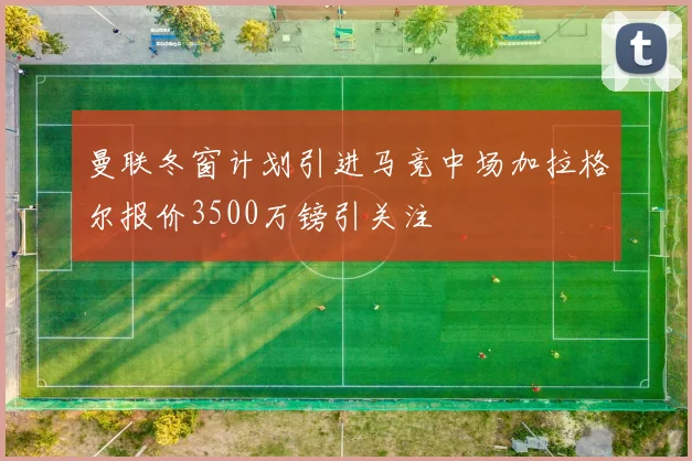 曼联冬窗计划引进马竞中场加拉格尔报价3500万镑引关注