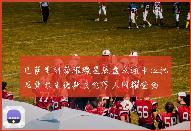 巴萨青训营璀璨星辰盘点通卡拉托尼费尔南德斯戈伦等人闪耀登场