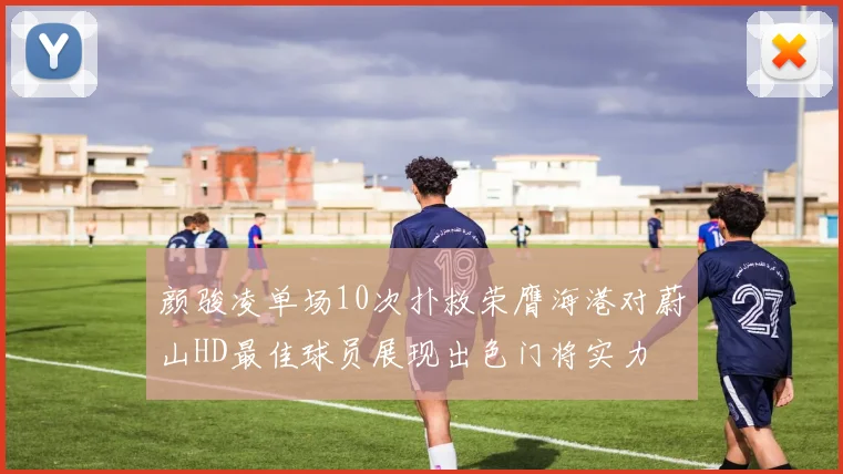 颜骏凌单场10次扑救荣膺海港对蔚山HD最佳球员展现出色门将实力